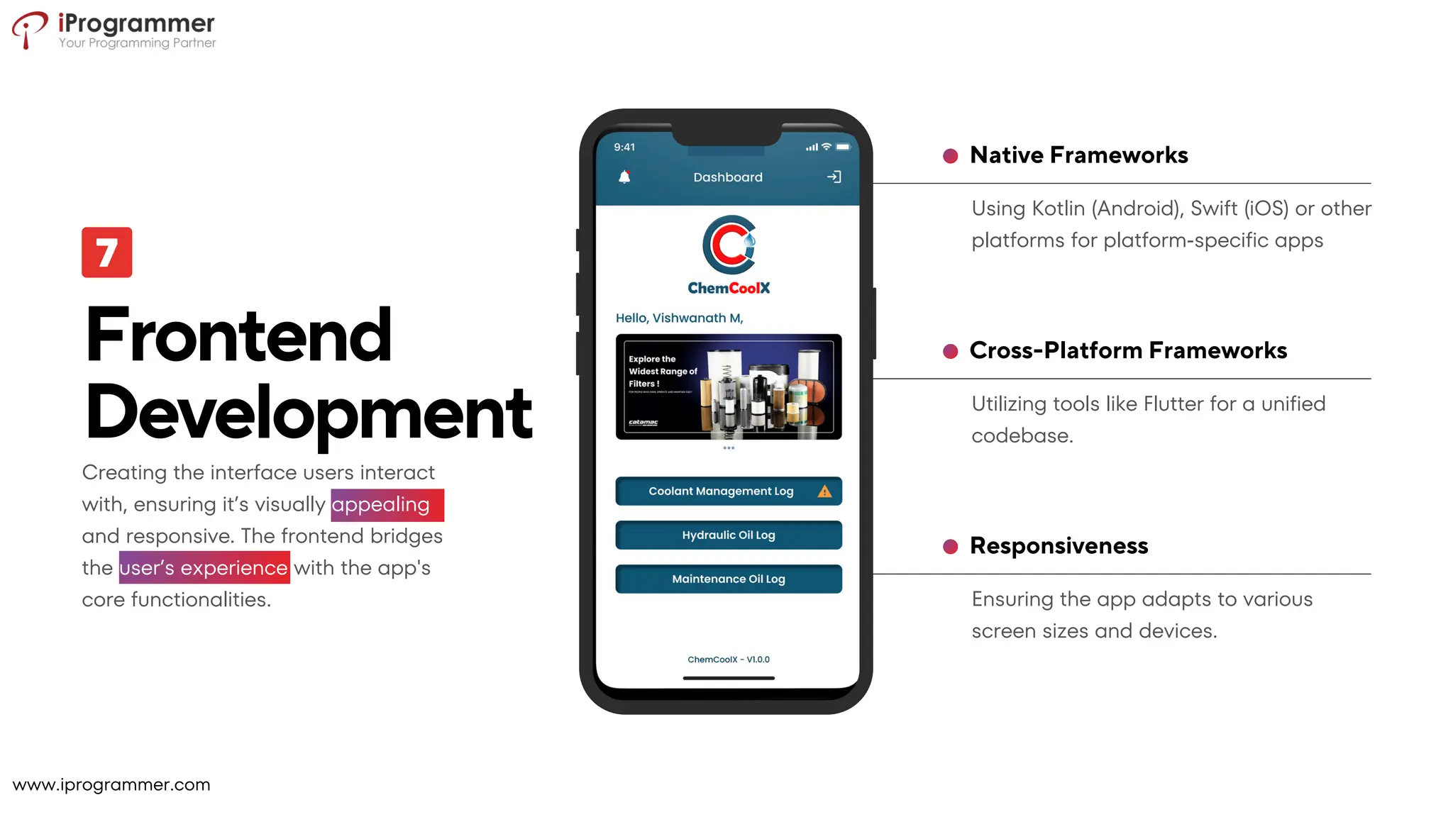 Ensuring the app adapts to various
screen sizes and devices.
Responsiveness
Utilizing tools like Flutter for a unified
codebase.
Cross-Platform Frameworks
Using Kotlin (Android), Swift (iOS) or other
platforms for platform-specific apps
Native Frameworks
Frontend
Development
Creating the interface users interact
with, ensuring it’s visually appealing
and responsive. The frontend bridges
the user’s experience with the app's
core functionalities.
www.iprogrammer.com
 
