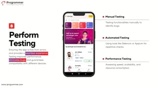 Assessing speed, scalability, and
resource consumption.
Performance Testing
Using tools like Selenium or Appium for
repetitive checks.
Automated Testing
Testing functionalities manually to
identify bugs.
Manual Testing
Perform
Testing
Ensuring the app is free from errors
and provides a seamless experience.
Testing improves performance,
eliminates bugs, and guarantees
compatibility with different devices.
www.iprogrammer.com
 