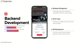 Ensuring smooth data exchange
between backend and frontend.
API Development
Developing scalable and secure server-
side processes.
Server Logic
Choosing systems like Firebase or
MongoDB for efficient data storage.
Database Management
Backend
Development
Building the infrastructure that powers
the app's functionality. A strong
backend ensures scalability, security,
and smooth performance.
www.iprogrammer.com
 