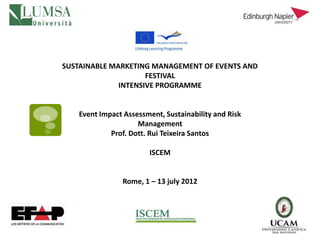 SUSTAINABLE MARKETING MANAGEMENT OF EVENTS AND
                     FESTIVAL
              INTENSIVE PROGRAMME


   Event Impact Assessment, Sustainability and Risk
                    Management
            Prof. Dott. Rui Teixeira Santos

                       ISCEM


               Rome, 1 – 13 july 2012
 