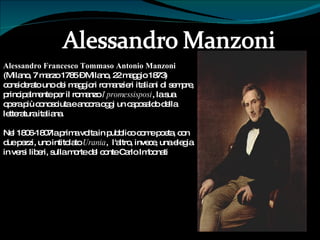 Alessandro Francesco Tommaso Antonio Manzoni  (Milano, 7 marzo 1785 – Milano, 22 maggio 1873)  È  considerato uno dei maggiori romanzieri italiani di sempre, principalmente per il romanzo  I promessisposi , la sua opera più conosciuta e ancora oggi un caposaldo della letteratura italiana. Nel 1806-1807la prima volta in pubblico come poeta, con due pezzi, uno intitolato  Urania ,  l'altro, invece, una elegia in versi liberi, sulla morte del conte Carlo Imbonati 