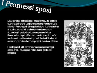La vicenda si colloca tra il 1628 e 1630. Si tratta di due giovani che si vogliono sposare, Renzo e lucia. Ma don Rondrigo si è incapricciato di lucia e ordina ai suoi due bravi di andare e minaciare a don abbondio (il prete che doveva sposare I due). Renzo e Lucia poi affrontano tanti ostacoli che fa sembrare il matrimonio impossibile. Nel finale del romanzo pero rieschono a sposarsi e a viver efelice. I protagonisti del romanzo non sono personaggi eccezionali, re , regine, nobili,bensi gente del poppolo. 