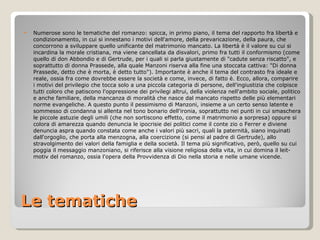 Le tematiche Numerose sono le tematiche del romanzo: spicca, in primo piano, il tema del rapporto fra libertà e condizionamento, in cui si innestano i motivi dell'amore, della prevaricazione, della paura, che concorrono a sviluppare quello unificante del matrimonio mancato. La libertà è il valore su cui si incardina la morale cristiana, ma viene cancellata da disvalori, primo fra tutti il conformismo (come quello di don Abbondio e di Gertrude, per i quali si parla giustamente di "cadute senza riscatto", e soprattutto di donna Prassede, alla quale Manzoni riserva alla fine una stoccata cattiva: "Di donna Prassede, detto che è morta, è detto tutto"). Importante è anche il tema del contrasto fra ideale e reale, ossia fra come dovrebbe essere la società e come, invece, di fatto è. Ecco, allora, comparire i motivi del privilegio che tocca solo a una piccola categoria di persone, dell'ingiustizia che colpisce tutti coloro che patiscono l'oppressione dei privilegi altrui, della violenza nell'ambito sociale, politico e anche familiare, della mancanza di moralità che nasce dal mancato rispetto delle più elementari norme evangeliche. A questo punto il pessimismo di Manzoni, insieme a un certo senso latente e sommesso di condanna si allenta nel tono bonario dell'ironia, soprattutto nei punti in cui smaschera le piccole astuzie degli umili (che non sortiscono effetto, come il matrimonio a sorpresa) oppure si colora di amarezza quando denuncia le ipocrisie dei politici come il conte zio o Ferrer e diviene denuncia aspra quando constata come anche i valori più sacri, quali la paternità, siano inquinati dall'orgoglio, che porta alla menzogna, alla coercizione (si pensi al padre di Gertrude), allo stravolgimento dei valori della famiglia e della società. Il tema più significativo, però, quello su cui poggia il messaggio manzoniano, si riferisce alla visione religiosa della vita, in cui domina il leit-motiv del romanzo, ossia l'opera della Provvidenza di Dio nella storia e nelle umane vicende. 