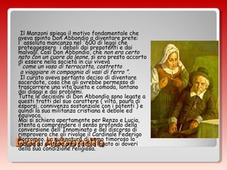 Don Abbondio Il Manzoni spiega il motivo fondamentale che aveva spinto Don Abbondio a diventare prete:  l' assoluta mancanza nel '600 di leggi che proteggessero  i deboli dai prepotenti e dai malvagi. Così Don Abbondio, che  non era certo nato con un cuore da leone , si era presto accorto di essere nella società in cui viveva  "  come un vaso di terracotta, costretto  a viaggiare in compagnia di vasi di ferro " . Il curato aveva pertanto deciso di diventare sacerdote, cosa che gli avrebbe permesso di trascorrere una vita quieta e comoda, lontano dai disagi e dai problemi. Tutte le decisioni di Don Abbondio sono legate a questi tratti del suo carattere ( viltà, paura di esporsi, connivenza sostanziale con i potenti ) e quindi la sua militanza cristiana è debole ed equivoca.   Mai si schiera apertamente per Renzo e Lucia, stenta a comprendere il senso profondo della conversione dell'Innominato e del discorso di rimprovero che gli rivolge il Cardinale Federigo Borromeo. La sua natura di uomo timoroso lo induce ad evitare ogni rischio legato ai doveri della sua condizione religiosa.    