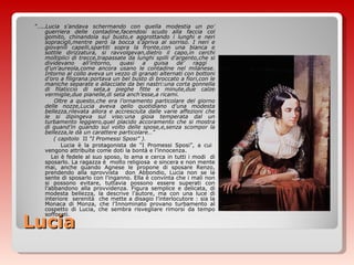 Lucia ”… .. Lucia s’andava schermando con quella modestia un po’ guerriera delle contadine,facendosi scudo alla faccia col gomito, chinandola sul busto,e aggrottando i lunghi e neri sopracigli,mentre però la bocca s’apriva al sorriso. I neri e giovanili capelli,spartiti sopra la fronte,con una bianca e sottile dirizzatura, si ravvolgevan,dietro il capo,in cerchi moltiplici di trecce,trapassate da lunghi spilli d’argento,che si dividevano all’intorno, quasi a guisa de’ raggi  d’un’aureola,come ancora usano le contadine nel milanese. Intorno al collo aveva un vezzo di granati alternati con bottoni d’oro a filigrana:portava un bel busto di broccato a fiori,con le maniche separate e allacciate da bei nastri:una corta gonnella di filaticcio di seta,a pieghe fitte e minute,due calze vermiglie,due pianelle,di seta anch’esse,a ricami. Oltre a questo,che era l’ornamento particolare del giorno delle nozze,Lucia aveva qello quotidiano d’una modesta bellezza,rilevata allora e accresciuta dalle varie affezioni che le si dipingeva sul viso:una gioia temperata dal un turbamento leggiero,quel placido accoramento che si mostra di quand’in quando sul volto delle spose,e,senza scompor la bellezza,le dà un carattere particolare…” ( capitolo  II  “I Promessi Sposi” ). Lucia è la protagonista de “I Promessi Sposi”, a cui  vengono attribuite come doti la bontà e l’innocenza. Lei è fedele al suo sposo, lo ama e cerca in tutti i modi  di sposarlo. La ragazza è  molto religiosa  e sincera e non mente mai, anche quando Agnese le propone di sposare Renzo, prendendo alla sprovvista  don Abbondio, Lucia non se la sente di sposarlo con l’inganno. Ella è convinta che i mali non si possono evitare, tuttavia possono essere superati con l’abbandono alla provvidenza. Figura semplice e delicata, di modesta bellezza, la descrive l’autore, ma con una luce di interiore  serenità  che mette a disagio l’interlocutore : sia la Monaca di Monza, che l’Innominato provano turbamento al cospetto di Lucia, che sembra risvegliare rimorsi da tempo soffocati . 