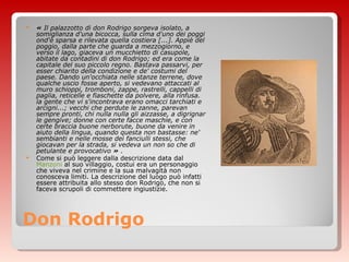 Don Rodrigo «  Il palazzotto di don Rodrigo sorgeva isolato, a somiglianza d'una bicocca, sulla cima d'uno dei poggi ond'è sparsa e rilevata quella costiera [...]. Appiè del poggio, dalla parte che guarda a mezzogiorno, e verso il lago, giaceva un mucchietto di casupole, abitate da contadini di don Rodrigo; ed era come la capitale del suo piccolo regno. Bastava passarvi, per esser chiarito della condizione e de' costumi del paese. Dando un'occhiata nelle stanze terrene, dove qualche uscio fosse aperto, si vedevano attaccati al muro schioppi, tromboni, zappe, rastrelli, cappelli di paglia, reticelle e fiaschette da polvere, alla rinfusa. la gente che vi s'incontrava erano omacci tarchiati e arcigni...; vecchi che perdute le zanne, parevan sempre pronti, chi nulla nulla gli aizzasse, a digrignar le gengive; donne con certe facce maschie, e con certe braccia buone nerborute, buone da venire in aiuto della lingua, quando questa non bastasse: ne' sembianti e nelle mosse dei fanciulli stessi, che giocavan per la strada, si vedeva un non so che di petulante e provocativo  »  . Come si può leggere dalla descrizione data dal  Manzoni  al suo villaggio, costui era un personaggio che viveva nel crimine e la sua malvagità non conosceva limiti. La descrizione del luogo può infatti essere attribuita allo stesso don Rodrigo, che non si faceva scrupoli di commettere ingiustizie. 
