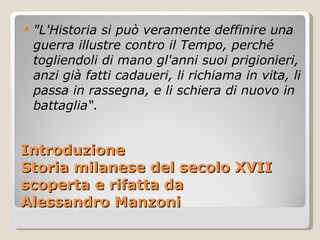 Introduzione Storia milanese del secolo XVII scoperta e rifatta da Alessandro Manzoni "L'Historia si può veramente deffinire una guerra illustre contro il Tempo, perché togliendoli di mano gl'anni suoi prigionieri, anzi già fatti cadaueri, li richiama in vita, li passa in rassegna, e li schiera di nuovo in battaglia“. 