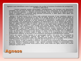 Agnese Agnese si può identificare come il personaggio che svolge la funzione di aiutante dei protagonisti all’interno della storia.  L’autore presenta questo personaggio indirettamente: non fornisce una descrizione completa, ma una serie di indizi che costruiscono la figura. Comunque, la sua apparizione si ha nel secondo capitolo: «… Intanto la buona Agnese (così si chiamava la madre di Lucia), messa in sospetto e in curiosità dalla parolina all’orecchio, e dallo sparir della figlia, era discesa a vedere cosa c’era di nuovo…»  . Agnese è la tipica donna che si trova nelle contrade brianzole. Il suo carattere, deciso e sbrigativo, unito ad un’esperienza di vita che lei stessa dentro di sé forse sopravvaluta, la induce ad un’estrema sicurezza di giudizio; la sua sollecitudine e il suo amore per l’unica figlia, la sua facilità di parola e la sua arditezza di espressioni, costituiscono un marchio inconfondibile. Una caratteristica di Agnese è la sollecitudine con cui si dispone ad aiutare la figlia nel raggiungimento della sua felicità. Agisce con la sicurezza di sé, propria della gente di limitata cultura, che è portata a vedere una faccia sola della realtà, quella che la interessa direttamente. I suoi giudizi e i suoi consigli sono sempre decisi, perché Agnese punta sulla sua esperienza che si accompagna a un fondamentale ottimismo. Invece, quando nel corso della vicenda, i suoi consigli hanno un risultato positivo, questo avviene per puro caso. L’episodio del matrimonio a sorpresa serve a determinare la palese differenza tra Agnese e Lucia. La donna non consiglia ai suoi giovani un passo contro la morale, ma è evidente su quale diverso piano si trovino madre e figlia. La prima si fa propugnatrice di una morale strettamente utilitaria, la seconda di una condizione psicologica profondamente cristiana.  Proprio per questo motivo Agnese è un personaggio statico, nel senso che, nonostante le vicende che la sconvolgono insieme alla figlia e al suo promesso, non cambia né atteggiamento, né concezione della vita: Agnese punta sempre, col suo solito senso pratico, sulla necessità di giudicare le cose in rapporto alle circostanze e non in astratto. Agnese è astuta, a volte invadente e ciarlona, ma anche acuta conoscitrice dell’animo umano: sa come distrarre Perpetua quando i due  giovani promessi tentano di sorprendere Don Abbondio. Inoltre è amorevole verso Lucia e ama, come fosse suo figlio, Renzo ed è anche pettegola quando serve. 