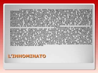 L’INNOMINATO L'Innominato è una delle figure psicologicamente più complesse e interessanti del romanzo. Con pochi tratti Manzoni ci delinea la figura fisica dell’Innominato: alto, bruno, calvo, vicino alla sessantina, ma ancora virile e vitale. È un personaggio storicamente esistito al quale l’autore fa svolgere un dramma spirituale. L'Innominato, figura malvagia, la cui malvagità più che ripugnanza forse incute rispetto, è il potente cui Don Rodrigo si rivolge per attuare il piano di rapire Lucia. In preda a una profonda crisi spirituale, l'Innominato scorge nell'incontro con Lucia un segno, una luce che lo porta alla conversione: durante la famosa notte in cui Lucia è prigioniera nel castello, la disperazione dell'Innominato giunge al culmine, tanto da far pensare al suicidio, ma ecco che il pensiero di Dio e le parole di Lucia lo salvano e gli mostrano la via della misericordia e del perdono.  L'Innominato è un personaggio de “I promessi sposi” chiamato così per il nome sconosciuto. La sua conversione giunge dopo la notte angosciosa. Dopodiché si reca dal cardinale Federico Borromeo per confessarsi e esporre i suoi peccati. La scelta di Manzoni del personaggio per attuare la conversione non è certamente casuale, infatti solo un uomo di una bontà somma come il cardinale poteva redimere l'Innominato. Dopo la conversione l'Innominato cambia completamente e coglie al volo l'occasione per fare del bene in maniera proporzionata al male che aveva fatto. Infatti quando scendono in Italia i lanzichenecchi (mercenari tedeschi che combattono nella guerra di successione al Ducato di Mantova), che mettono a sacco il paese di Renzo e Lucia e diffondono il morbo della peste, molti, tra cui don Abbondio, Perpetua e Agnese, trovano rifugio nel castello dell'Innominato, che si è fatto campione di carità. 