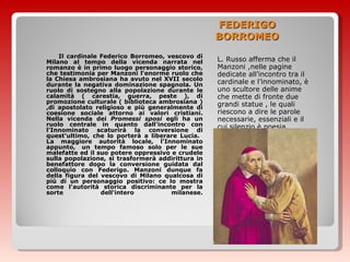 FEDERIGO BORROMEO L. Russo afferma che il Manzoni ,nelle pagine dedicate all’incontro tra il cardinale e l’innominato, è uno scultore delle anime che mette di fronte due grandi statue , le quali riescono a dire le parole necessarie, essenziali e il cui silenzio è poesia. Il cardinale Federico Borromeo, vescovo di Milano al tempo della vicenda narrata nel romanzo è in primo luogo personaggio storico, che testimonia per Manzoni l'enorme ruolo che la Chiesa ambrosiana ha avuto nel XVII secolo durante la negativa dominazione spagnola. Un ruolo di sostegno alla popolazione durante le calamità ( carestia, guerra, peste ), di promozione culturale ( biblioteca ambrosiana ) ,di apostolato religioso e più generalmente di coesione sociale attorno ai valori cristiani. Nella vicenda dei  Promessi sposi  egli ha un ruolo centrale in quanto dall'incontro con l'Innominato scaturirà la conversione di quest'ultimo, che lo porterà a liberare Lucia.  La maggiore autorità locale, l'Innominato appunto,  un tempo famoso solo per le sue malefatte ed il suo potere oppressivo e crudele sulla popolazione, si trasformerà addirittura in benefattore dopo la conversione guidata dal colloquio con Federigo. Manzoni dunque fa della figura del vescovo di Milano qualcosa di più di un personaggio positivo: ce lo mostra come l'autorità storica discriminante per la sorte dell'intero milanese.   