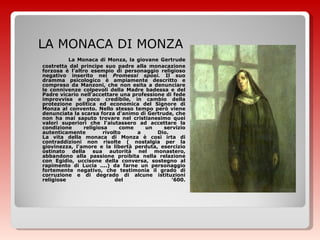 LA MONACA DI MONZA La Monaca di Monza, la giovane Gertrude costretta dal principe suo padre alla monacazione forzosa è l'altro esempio di personaggio religioso negativo inserito nei  Promessi sposi.  Il suo dramma psicologico è ampiamente descritto e compreso da Manzoni, che non esita a denunciare le connivenze colpevoli della Madre badessa e del Padre vicario nell'accettare una professione di fede improvvisa e poco credibile, in cambio della protezione politica ed economica del Signore di Monza al convento. Nello stesso tempo però viene denunciata la scarsa forza d'animo di Gertrude, che non ha mai saputo trovare nel cristianesimo quei valori superiori che l'aiutassero ad accettare la condizione religiosa come un servizio autenticamente rivolto a Dio.  La vita della monaca di Monza è così irta di contraddizioni non risolte ( nostalgia per la giovinezza, l'amore e la libertà perduta, esercizio ostinato della sua autorità nel monastero, abbandono alla passione proibita nella relazione con Egidio, uccisone della conversa, sostegno al rapimento di Lucia ....) da farne un personaggio fortemente negativo, che testimonia il grado di corruzione e di degrado di alcune istituzioni religiose del '600.   