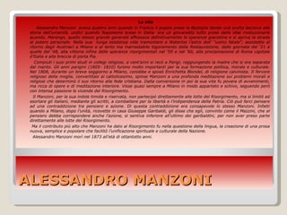 ALESSANDRO MANZONI La vita     Alessandro Manzoni  aveva quattro anni quando in Francia il popolo prese la Bastiglia dando una svolta decisiva alla storia dell’umanità, undici quando Napoleone scese in Italia: era un giovanetto tutto preso dalle idee rivoluzionarie quando, Marengo, quello stesso grande generale affossava definitivamente le speranze giacobine e si apriva la strada al potere personale. Nella sua  lunga esistenza vide tramontare a Waterloo l’astro dell’ “uomo fatale”, assistette al ritorno degli Austriaci a Milano e al lento ma inarrestabile logoramento della Restaurazione, dalle giornate del ‘21 a quelle del ‘48, alla vittoria infine delle speranze risorgimentali nel ‘59 e nel ‘60, alla proclamazione di Roma capitale d’Italia e alla breccia di porta Pia. Compiuti i suoi primi studi in collegi religiosi, a vent’anni si recò a Parigi, raggiungendo la madre che si era separata dal marito. Gli anni parigini (1805- 1810) furono molto importanti per la sua formazione politica, morale e culturale. Nel 1808, durante un breve soggiorno a Milano, conobbe e sposò Enrichetta Blondel, di religione calvinista. Il fervore religioso della moglie, convertitasi al cattolicesimo, spinse Manzoni a una profonda meditazione sui problemi morali e religiosi che determinò il suo ritorno alla fede cristiana. Dalla conversione in poi la sua vita fu povera di avvenimenti, ma ricca di opere e di meditazione interiore. Visse quasi sempre a Milano in modo appartato e schivo, seguendo però con intensa passione le vicende del Risorgimento.  Il Manzoni, per la sua indole timida e riservata, non partecipò direttamente alle lotte del Risorgimento, ma si limitò ad esortare gli italiani, mediante gli scritti, a combattere per la libertà e l’indipendenza della Patria. Ciò può farci pensare ad una contraddizione tra pensiero e azione. Di questa contraddizione era consapevole lo stesso Manzoni. Infatti quando a Milano, dopo l’unità, ricevette in casa Giuseppe Garibaldi, gli disse che egli, convinto come il Mazzini, che al pensiero debba corrispondere anche l’azione, si sentiva inferiore all’ultimo dei garibaldini, per non aver preso parte direttamente alle lotte del Risorgimento.  Ma il contributo più alto che Manzoni ha dato al Risorgimento fu nella questione della lingua, la creazione di una prosa nuova, semplice e popolare che facilitò l’unificazione spirituale e culturale della Nazione.  Alessandro Manzoni morì nel 1873 all’età di ottantotto anni.  