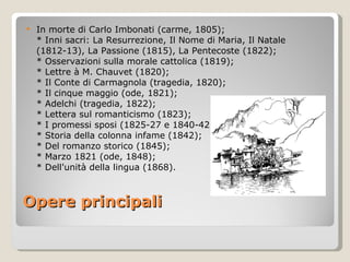 Opere principali In morte di Carlo Imbonati (carme, 1805); * Inni sacri: La Resurrezione, Il Nome di Maria, Il Natale (1812-13), La Passione (1815), La Pentecoste (1822); * Osservazioni sulla morale cattolica (1819); * Lettre à M. Chauvet (1820); * Il Conte di Carmagnola (tragedia, 1820); * Il cinque maggio (ode, 1821); * Adelchi (tragedia, 1822); * Lettera sul romanticismo (1823); * I promessi sposi (1825-27 e 1840-42); * Storia della colonna infame (1842); * Del romanzo storico (1845); * Marzo 1821 (ode, 1848); * Dell'unità della lingua (1868). 
