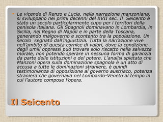 Il Seicento Le vicende di Renzo e Lucia, nella narrazione manzoniana, si sviluppano nei primi decenni del XVII sec. Il  Seicento è stato un secolo particolarmente cupo per i territori della penisola italiana. Gli Spagnoli dominavano in Lombardia, in Sicilia, nel Regno di Napoli e in parte della Toscana, generando malgoverno e scontento tra la popolazione. Un secolo  segnato dall’ingiustizia. Tutta la narrazione vive nell’ambito di questa cornice di valori, dove la condizione degli umili oppressi può trovare solo riscatto nella salvezza morale, non potendo sperare in nessuna forma di garanzia da parte delle istituzioni e del potere. L’analisi spietata che Manzoni opera sulla dominazione spagnola è un atto di accusa a tutte le dominazioni straniere, è quindi testimonianza di opposizione al governo austriaco, potenza straniera che governava nel Lombardo-Veneto al tempo in cui l’autore compose l’opera. 