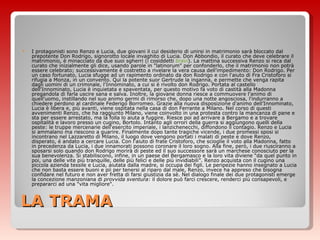 LA TRAMA I protagonisti sono Renzo e Lucia, due giovani il cui desiderio di unirsi in matrimonio sarà bloccato dal prepotente Don Rodrigo, signorotto locale invaghito di Lucia. Don Abbondio, il curato che deve celebrare il matrimonio, è minacciato da due suoi sgherri (i cosiddetti  bravi ). La mattina successiva Renzo si reca dal curato che inizialmente gli dice, usando parole in "latinorum" per confonderlo, che il matrimonio non potrà essere celebrato; successivamente è costretto a rivelare la vera causa dell'impedimento: Don Rodrigo. Per un caso fortunato, Lucia sfugge ad un rapimento ordinato da don Rodrigo e con l'aiuto di Fra Cristoforo si rifugia a Monza, in un convento. Qui la potente suor Gertrude la inganna, e permette che venga rapita dagli uomini di un criminale, l'Innominato, a cui si è rivolto don Rodrigo. Portata al castello dell'Innominato, Lucia è inquietata e spaventata, per questo motivo fa voto di castità alla Madonna pregandola di farla uscire sana e salva. Inoltre, la giovane donna riesce a commuovere l'animo di quell'uomo, instillando nel suo animo germi di rimorso che, dopo una notte angosciosa, l'indurranno a chiedere perdono al cardinale Federigo Borromeo. Grazie alla nuova disposizione d'animo dell’Innominato, Lucia è libera e, più avanti, viene ospitata nella casa di don Ferrante a Milano. Nel corso di questi avvenimenti Renzo, che ha raggiunto Milano, viene coinvolto in una protesta contro la mancanza di pane e sta per essere arrestato, ma la folla lo aiuta a fuggire. Riesce poi ad arrivare a Bergamo e a trovare ospitalità e lavoro presso un cugino, Bortolo. Intanto agli orrori della guerra si aggiungono quelli della peste: le truppe mercenarie dell'esercito imperiale, i lanzichenecchi, diffondono il contagio. Renzo e Lucia si ammalano ma riescono a guarire. Finalmente dopo tante tragiche vicende, i due promessi sposi si incontrano nel Lazzaretto di Milano, il luogo dove vengono portati i malati di peste e dove Renzo, disperato, è andato a cercare Lucia. Con l'aiuto di frate Cristoforo, che scioglie il voto alla Madonna, fatto in precedenza da Lucia, i due innamorati possono coronare il loro sogno. Alla fine, però, i due riusciranno a sposarsi solo quando don Rodrigo morirà di peste ed il suo successore sarà un marchese conosciuto per la sua benevolenza. Si stabiliscono, infine, in un paese del Bergamasco e la loro vita diviene “da quel punto in poi, una delle vite più tranquille, delle più felici e delle più invidiabili”. Renzo acquista con il cugino una piccola azienda tessile e Lucia, aiutata dalla madre, si occupa dei figli. Le peripezie hanno insegnato a Lucia che non basta essere buoni e pii per tenersi al riparo dal male, Renzo, invece ha appreso che bisogna confidare nel futuro e non aver fretta di farsi giustizia da sè. Nel dialogo finale dei due protagonisti emerge la concezione manzoniana di  provvida sventura : il dolore può farci crescere, renderci più consapevoli, e prepararci ad una "vita migliore". 