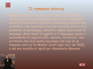 Il romanzo storico Il romanzo storico è un misto tra storia e invenzione, ovvero, accanto ai personaggi storici cioè realmente esistiti,si muovono e agiscono personaggi inventati ma verosimili. Una caratteristica del romanzo storico è la presenza di personaggi collettivi, ampie descrizioni di paesaggi, descrizioni di oggetti e il linguaggio usato e solitamente di registro alto, elevato, letterario. Uno scrittore che fece molto successo con l’uso di un romanzo storico fu Walter Scott (agli inizi del ‘800), e dal suo modello si ispirò poi Alessandro Manzoni 