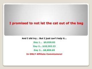 I promised to not let the cat out of the bag
And I did try… But I just can't help it…
Day 1… $9,050.83
Day 2… $10,202.23
Day 3… $8,809.69
In ONLY Affiliate Commissions!
 