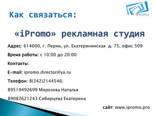 «iPromo» рекламная студия
Адрес: 614000, г. Пермь, ул. Екатерининская д. 75, офис 509

Время работы: с 10:00 до 20:00
Контакты:
E-mail: ipromo.director@ya.ru
Телефон: 8(342)2144546;
89519492699 Морозова Наталья

89082621243 Сибирцева Екатерина
сайт: www.ipromo.pro

 