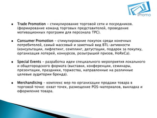 







Trade Promotion - стимулирование торговой сети и посредников.
(формирование команд торговых представителей, проведение
мотивационных программ для персонала ТРС).

Consumer Promotion - стимулирование покупок среди конечных
потребителей, самый массовый и заметный вид BTL-активности
(консультации, лифлетинг, семплинг, дегустации, подарок за покупку,
организация лотерей, конкурсов, розыгрышей призов, HoReCa).
Special Events - разработка идеи специального мероприятия локального
и общегородского формата (выставки, конференции, семинары,
презентации, праздники, торжества, направленные на различные
целевые аудитории бренда).
Merchandising - комплекс мер по организации продажи товара в
торговой точке: охват точек, размещение POS-материалов, выкладка и
оформление товара.

 