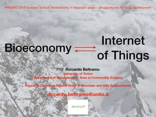 Bioeconomy
Internet
of Things
IPROMO 2018 Summer School: Bioeconomy in mountain areas – an opportunity for local development
Prof. Riccardo Beltramo
University of Torino
Department of Management - Area of Commodity Science
Research Centre on Natural Risks in Mountain and Hilly Environments
riccardo.beltramo@unito.it
 