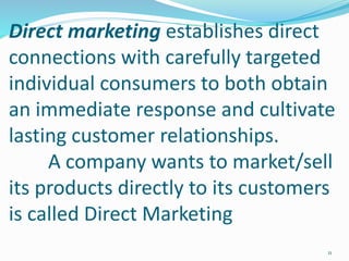 Direct marketing establishes direct
connections with carefully targeted
individual consumers to both obtain
an immediate response and cultivate
lasting customer relationships.
A company wants to market/sell
its products directly to its customers
is called Direct Marketing
11
 