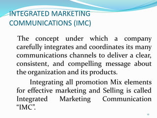 INTEGRATED MARKETING
COMMUNICATIONS (IMC)
The concept under which a company
carefully integrates and coordinates its many
communications channels to deliver a clear,
consistent, and compelling message about
the organization and its products.
Integrating all promotion Mix elements
for effective marketing and Selling is called
Integrated Marketing Communication
“IMC”.
12
 