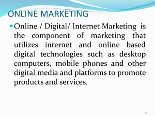 ONLINE MARKETING
Online / Digital/ Internet Marketing is
the component of marketing that
utilizes internet and online based
digital technologies such as desktop
computers, mobile phones and other
digital media and platforms to promote
products and services.
13
 
