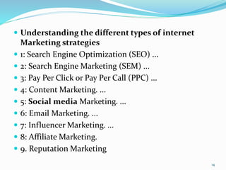  Understanding the different types of internet
Marketing strategies
 1: Search Engine Optimization (SEO) ...
 2: Search Engine Marketing (SEM) ...
 3: Pay Per Click or Pay Per Call (PPC) ...
 4: Content Marketing. ...
 5: Social media Marketing. ...
 6: Email Marketing. ...
 7: Influencer Marketing. ...
 8: Affiliate Marketing.
 9. Reputation Marketing
14
 
