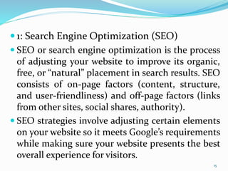  1: Search Engine Optimization (SEO)
 SEO or search engine optimization is the process
of adjusting your website to improve its organic,
free, or “natural” placement in search results. SEO
consists of on-page factors (content, structure,
and user-friendliness) and off-page factors (links
from other sites, social shares, authority).
 SEO strategies involve adjusting certain elements
on your website so it meets Google’s requirements
while making sure your website presents the best
overall experience for visitors.
15
 