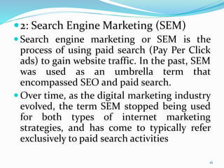 2: Search Engine Marketing (SEM)
 Search engine marketing or SEM is the
process of using paid search (Pay Per Click
ads) to gain website traffic. In the past, SEM
was used as an umbrella term that
encompassed SEO and paid search.
 Over time, as the digital marketing industry
evolved, the term SEM stopped being used
for both types of internet marketing
strategies, and has come to typically refer
exclusively to paid search activities
16
 