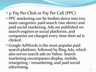 3: Pay Per Click or Pay Per Call (PPC)
 PPC marketing can be broken down into two
main categories: paid search (see above) and
paid social marketing. Ads are published on
search engines or social platforms, and
companies are charged every time their ad is
clicked.
 Google AdWords is the most popular paid
search platform, followed by Bing Ads, which
also serves search ads on Yahoo. Search
marketing encompasses display, mobile,
retargeting / remarketing, and paid social
advertising. 17
 