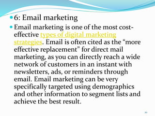 6: Email marketing
 Email marketing is one of the most cost-
effective types of digital marketing
strategies. Email is often cited as the “more
effective replacement” for direct mail
marketing, as you can directly reach a wide
network of customers in an instant with
newsletters, ads, or reminders through
email. Email marketing can be very
specifically targeted using demographics
and other information to segment lists and
achieve the best result.
20
 