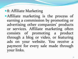 8: Affiliate Marketing
Affiliate marketing is the process of
earning a commission by promoting or
advertising other companies’ products
or services. Affiliate marketing often
consists of promoting a product
through a blog or video, or featuring
ads on your website. You receive a
payment for every sale made through
your links.
22
 