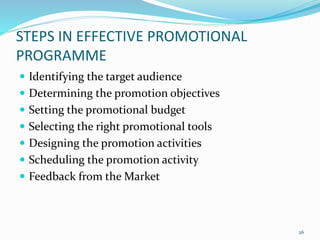 STEPS IN EFFECTIVE PROMOTIONAL
PROGRAMME
 Identifying the target audience
 Determining the promotion objectives
 Setting the promotional budget
 Selecting the right promotional tools
 Designing the promotion activities
 Scheduling the promotion activity
 Feedback from the Market
26
 