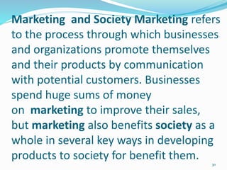 Marketing and Society Marketing refers
to the process through which businesses
and organizations promote themselves
and their products by communication
with potential customers. Businesses
spend huge sums of money
on marketing to improve their sales,
but marketing also benefits society as a
whole in several key ways in developing
products to society for benefit them.
30
 