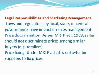 Legal Responsibilities and Marketing Management
Laws and regulations by local, state, or central
governments have impact on sales management
Price discrimination. As per MRTP act, 1969, seller
should not discriminate prices among similar
buyers (e.g. retailers)
Price fixing. Under MRTP act, it is unlawful for
suppliers to fix prices
34
 