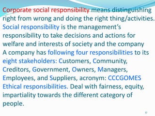 Corporate social responsibility means distinguishing
right from wrong and doing the right thing/activities.
Social responsibility is the management’s
responsibility to take decisions and actions for
welfare and interests of society and the company
A company has following four responsibilities to its
eight stakeholders: Customers, Community,
Creditors, Government, Owners, Managers,
Employees, and Suppliers, acronym: CCCGOMES
Ethical responsibilities. Deal with fairness, equity,
impartiality towards the different category of
people.
37
 