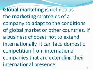 Global marketing is defined as
the marketing strategies of a
company to adapt to the conditions
of global market or other countries. If
a business chooses not to extend
internationally, it can face domestic
competition from international
companies that are extending their
international presence. 38
 