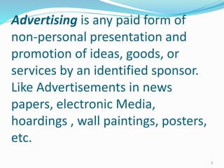 Advertising is any paid form of
non-personal presentation and
promotion of ideas, goods, or
services by an identified sponsor.
Like Advertisements in news
papers, electronic Media,
hoardings , wall paintings, posters,
etc.
7
 