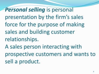 Personal selling is personal
presentation by the firm’s sales
force for the purpose of making
sales and building customer
relationships.
A sales person interacting with
prospective customers and wants to
sell a product.
8
 