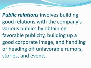 Public relations involves building
good relations with the company’s
various publics by obtaining
favorable publicity, building up a
good corporate image, and handling
or heading off unfavorable rumors,
stories, and events.
9
 