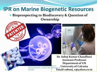 IPR on Marine Biogenetic Resources
 Bioprospecting to Biodiscovery & Question of
Ownership
Dr. Sabuj Kumar Chaudhuri
Assistant Professor
Department of LIS
University of Calcutta
Email-sabooj_c@yahoo.co.in
Lecture delivered in Refresher Course in
Environmental Sc. in UGC-ASC, University of
Calcutta18-03-2014
 