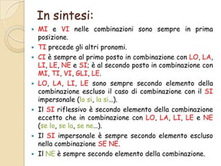 In sintesi:











MI e VI nelle combinazioni sono sempre in prima
posizione.
TI precede gli altri pronomi.
CI è sempre al primo posto in combinazione con LO, LA,
LI, LE, NE e SI; è al secondo posto in combinazione con
MI, TI, VI, GLI, LE.
LO, LA, LI, LE sono sempre secondo elemento della
combinazione escluso il caso di combinazione con il SI
impersonale (lo si, la si…).
Il SI riflessivo è secondo elemento della combinazione
eccetto che in combinazione con LO, LA, LI, LE e NE
(se lo, se la, se ne…).
Il SI impersonale è sempre secondo elemento escluso
nella combinazione SE NE.
Il NE è sempre secondo elemento della combinazione.

 