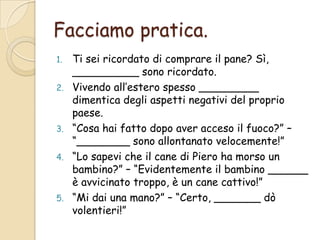 Facciamo pratica.
Ti sei ricordato di comprare il pane? Sì,
__________ sono ricordato.
2. Vivendo all’estero spesso _________
dimentica degli aspetti negativi del proprio
paese.
3. “Cosa hai fatto dopo aver acceso il fuoco?” –
“________ sono allontanato velocemente!”
4. “Lo sapevi che il cane di Piero ha morso un
bambino?” – “Evidentemente il bambino ______
è avvicinato troppo, è un cane cattivo!”
5. “Mi dai una mano?” – “Certo, _______ dò
volentieri!”
1.

 