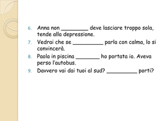 6.
7.
8.
9.

Anna non ________ deve lasciare troppo sola,
tende alla depressione.
Vedrai che se _________ parla con calma, lo si
convincerà.
Paola in piscina _______ ho portata io. Aveva
perso l’autobus.
Davvero vai dai tuoi al sud? _________ porti?

 