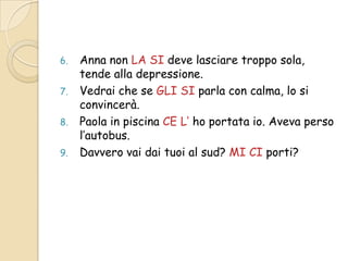 6.
7.
8.
9.

Anna non LA SI deve lasciare troppo sola,
tende alla depressione.
Vedrai che se GLI SI parla con calma, lo si
convincerà.
Paola in piscina CE L’ ho portata io. Aveva perso
l’autobus.
Davvero vai dai tuoi al sud? MI CI porti?

 