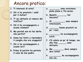 Ancora pratica:
1. Ti interessi di arte?
2. Chi vi ha prestato i soldi
per il mutuo?
3. Ti sei abituato al rumore del
traffico?
4. Chi ti ha accompagnata a
scuola stamani?
5. Ma perché non mi hai detto
che partivi?

6. Come hai fatto a riprendere
il coniglio che era scappato?
7. Chi vi ha accompagnate a
scuola ieri?
8. Prima di partire ho portato
il cane da mio padre.

a. ________ sono avvicinata
piano piano e l’ho preso.
b. Quanto _______ hai
lasciato?
c. Sì, _________ sono sempre
interessato.
d. _______ hanno prestati un
po’ i miei.
e. ________ ha accompagnate
Lucia.
f. C’è voluto un po’ di tempo, ma
alla fine ______ sono
abituato.
g. Ma ________ deve sempre
dire tutto!
h. _________ ha accompagnato
mia zia.

 