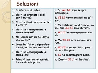 Soluzioni:
1. Ti interessi di arte?
2. Chi vi ha prestato i soldi
per il mutuo?
3. Ti sei abituato al rumore del
traffico?
4. Chi ti ha accompagnata a
scuola stamani?
5. Ma perché non mi hai detto
che partivi?

6. Come hai fatto a riprendere
il coniglio che era scappato?
7. Chi vi ha accompagnate a
scuola ieri?
8. Prima di partire ho portato
il cane da mio padre.

c. Sì, ME NE sono sempre
interessato.
d. CE LI hanno prestati un po’ i
miei.
f. C’è voluto un po’ di tempo, ma
alla fine MI CI sono abituato.
h. MI CI ha accompagnato mia
zia.
g. Ma TI SI deve sempre dire
tutto!
a. MI CI sono avvicinata piano
piano e l’ho preso.
e. CI ha accompagnate Lucia.
b. Quanto CE L’ hai lasciato?

 