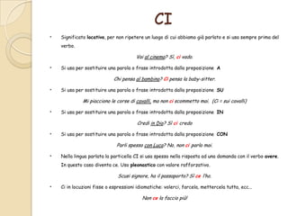 CI
•

Significato locativo, per non ripetere un luogo di cui abbiamo già parlato e si usa sempre prima del

verbo.

Vai al cinema? Sì, ci vado.

•

Si usa per sostituire una parola o frase introdotta dalla preposizione A

Chi pensa al bambino? Ci pensa la baby-sitter.

•

Si usa per sostituire una parola o frase introdotta dalla preposizione SU

Mi piacciono le corse di cavalli, ma non ci scommetto mai. (Ci = sui cavalli)

•

Si usa per sostituire una parola o frase introdotta dalla preposizione IN

Credi in Dio? Sì ci credo

•

Si usa per sostituire una parola o frase introdotta dalla preposizione CON

Parli spesso con Luca? No, non ci parlo mai.

•

Nella lingua parlata la particella CI si usa spesso nella risposta ad una domanda con il verbo avere.
In questo caso diventa ce. Uso pleonastico con valore rafforzativo.

Scusi signore, ha il passaporto? Sì ce l’ho.

•

Ci in locuzioni fisse o espressioni idiomatiche: volerci, farcela, mettercela tutta, ecc...

Non ce la faccio più!

 