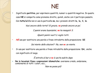 NE
•

Significato partitivo, per esprimere quantità, numeri o quantità negative. In questo
caso NE si comporta come pronome diretto, quindi, anche con il participio passato.
Con tutto/a/i/e non si usa la particella ne, ma i pronomi diretti lo, la, li, le.

Vuoi ancora della torta? Sì grazie, ne prendo ancora un po’.
I panini erano buonissimi, ne ho mangiati 3.
Quanti panini vuoi? Li voglio tutti.

•

NE usa per sostituire una parola o frase introdotta dalla preposizione DI
Sai niente delle elezioni? No, non ne so niente.

•

Si usa per sostituire una parola o frase introdotta dalla preposizione DA, anche
con significato di luogo.

È entrata al bar e ne è uscita subito dopo


Ne in locuzioni fisse o espressioni idiomatiche: aversene a male, andarsene,
combinarne di tutti i colori, ecc...

Non ne posso più!

 